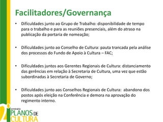 Facilitadores/Governança
•   Dificuldades junto ao Grupo de Trabalho: disponibilidade de tempo
    para o trabalho e para as reuniões presenciais, além do atraso na
    publicação da portaria de nomeação;

•   Dificuldades junto ao Conselho de Cultura: pauta trancada pela análise
    dos processos do Fundo de Apoio à Cultura – FAC;

•   Dificuldades juntos aos Gerentes Regionais de Cultura: distanciamento
    das gerências em relação à Secretaria de Cultura, uma vez que estão
    subordinadas à Secretaria de Governo;

•   Dificuldades junto aos Conselhos Regionais de Cultura: abandono dos
    postos após eleição na Conferência e demora na aprovação do
    regimento interno.
 