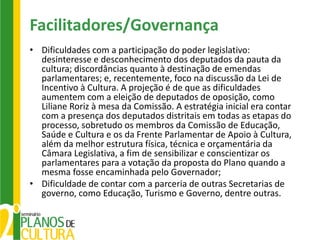 Facilitadores/Governança
• Dificuldades com a participação do poder legislativo:
  desinteresse e desconhecimento dos deputados da pauta da
  cultura; discordâncias quanto à destinação de emendas
  parlamentares; e, recentemente, foco na discussão da Lei de
  Incentivo à Cultura. A projeção é de que as dificuldades
  aumentem com a eleição de deputados de oposição, como
  Liliane Roriz à mesa da Comissão. A estratégia inicial era contar
  com a presença dos deputados distritais em todas as etapas do
  processo, sobretudo os membros da Comissão de Educação,
  Saúde e Cultura e os da Frente Parlamentar de Apoio à Cultura,
  além da melhor estrutura física, técnica e orçamentária da
  Câmara Legislativa, a fim de sensibilizar e conscientizar os
  parlamentares para a votação da proposta do Plano quando a
  mesma fosse encaminhada pelo Governador;
• Dificuldade de contar com a parceria de outras Secretarias de
  governo, como Educação, Turismo e Governo, dentre outras.
 