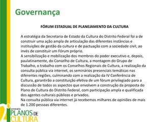 Governança
             FÓRUM ESTADUAL DE PLANEJAMENTO DA CULTURA

 A estratégia da Secretaria de Estado da Cultura do Distrito Federal foi a de
 construir uma ação ampla de articulação das diferentes instâncias e
 instituições de gestão da cultura e de pactuação com a sociedade civil, ao
 invés de constituir um Fórum próprio.
 A sensibilização e mobilização dos membros do poder executivo e, depois,
 paulatinamente, do Conselho de Cultura, a montagem do Grupo de
 Trabalho, o trabalho com os Conselhos Regionais de Cultura, a realização da
 consulta pública via internet, os seminários presenciais temáticas nas
 diferentes regiões, culminando com a realização da IV Conferência de
 Cultura, garantirão a constituição efetiva de um fórum privilegiado para a
 discussão de todos os aspectos que envolvem a construção da proposta do
 Plano de Cultura do Distrito Federal, com participação ampla e qualificada
 dos agentes culturais públicos e privados.
 Na consulta pública via internet já recebemos milhares de opiniões de mais
 de 1.200 pessoas diferentes.
 