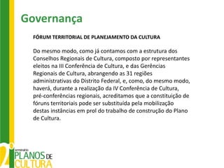 Governança
 FÓRUM TERRITORIAL DE PLANEJAMENTO DA CULTURA

 Do mesmo modo, como já contamos com a estrutura dos
 Conselhos Regionais de Cultura, composto por representantes
 eleitos na III Conferência de Cultura, e das Gerências
 Regionais de Cultura, abrangendo as 31 regiões
 administrativas do Distrito Federal, e, como, do mesmo modo,
 haverá, durante a realização da IV Conferência de Cultura,
 pré-conferências regionais, acreditamos que a constituição de
 fóruns territoriais pode ser substituída pela mobilização
 destas instâncias em prol do trabalho de construção do Plano
 de Cultura.
 