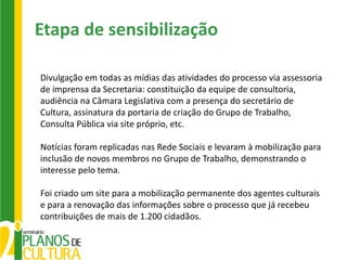 Etapa de sensibilização

Divulgação em todas as mídias das atividades do processo via assessoria
de imprensa da Secretaria: constituição da equipe de consultoria,
audiência na Câmara Legislativa com a presença do secretário de
Cultura, assinatura da portaria de criação do Grupo de Trabalho,
Consulta Pública via site próprio, etc.

Notícias foram replicadas nas Rede Sociais e levaram à mobilização para
inclusão de novos membros no Grupo de Trabalho, demonstrando o
interesse pelo tema.

Foi criado um site para a mobilização permanente dos agentes culturais
e para a renovação das informações sobre o processo que já recebeu
contribuições de mais de 1.200 cidadãos.
 