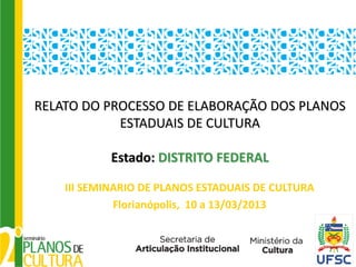 RELATO DO PROCESSO DE ELABORAÇÃO DOS PLANOS
            ESTADUAIS DE CULTURA

            Estado: DISTRITO FEDERAL

    III SEMINARIO DE PLANOS ESTADUAIS DE CULTURA
             Florianópolis, 10 a 13/03/2013
 