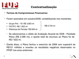  Termos de Compromissos Financeiros:
 Foram assinados em outubro/2008, contabilizando nos montantes:
 Grupo Pré – 70: R$ 3.063 mi
 FAT/FC: R$ 1.822 mi
 Diferença de Pensão: R$ 849 mi
 Se adicionarmos o efeito da Avaliação Atuarial de 2008 - Paridade
Plena (R$ 2.088 mi), o aporte total de recursos ao Plano foi de
R$ 7.822 mi.
 Diante disso, o Plano fechou o exercício de 2008 com superávit de
R$121 milhões e reverteu os resultados negativos observados no
PPSP nos anos anteriores.
R$ 5.734 mi
Contextualização
 