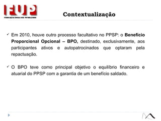  Em 2010, houve outro processo facultativo no PPSP: o Benefício
Proporcional Opcional – BPO, destinado, exclusivamente, aos
participantes ativos e autopatrocinados que optaram pela
repactuação.
 O BPO teve como principal objetivo o equilíbrio financeiro e
atuarial do PPSP com a garantia de um benefício saldado.
Contextualização
 
