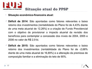 Situação atual do PPSP
• Situação econômico-financeira atual:
 Déficit de 2014: São apontadas como fatores relevantes o baixo
retorno dos investimentos (rentabilidade do Plano foi de 4,43% diante
de uma meta atuarial de 12,26%) e a criação de Fundo Previdencial
com o objetivo de provisionar o impacto atuarial da revisão dos
benefícios para contemplar a concessão dos níveis de 2004, 2005 e
2006 no valor de R$ 2,9 bi.
 Déficit de 2015: São apontados como fatores relevantes o baixo
retorno dos investimentos (rentabilidade do Plano foi de -2,68%
diante de uma meta atuarial de 16,89%) e a alteração da premissa de
composição familiar e a eliminação do teto de 90%.
17
 
