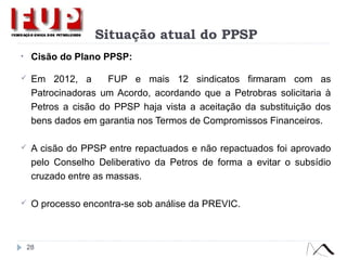 Situação atual do PPSP
• Cisão do Plano PPSP:
 Em 2012, a FUP e mais 12 sindicatos firmaram com as
Patrocinadoras um Acordo, acordando que a Petrobras solicitaria à
Petros a cisão do PPSP haja vista a aceitação da substituição dos
bens dados em garantia nos Termos de Compromissos Financeiros.
 A cisão do PPSP entre repactuados e não repactuados foi aprovado
pelo Conselho Deliberativo da Petros de forma a evitar o subsídio
cruzado entre as massas.
 O processo encontra-se sob análise da PREVIC.
28
 