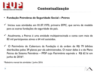 • Fundação Petrobras de Seguridade Social – Petros
 Iniciou suas atividades em 01.07.1970, primeira EFPC, que serviu de modelo
para as outras fundações de seguridade do país.
 Atualmente, a Petros é uma entidade multipatrocinada e conta com mais de
83 mil participantes ativos e 64 mil assistidos.
 O Patrimônio de Cobertura da Fundação é da ordem de R$ 79 bilhões
distribuídos pelos 39 planos por ela administrados. O maior deles é o do Plano
Petros do Sistema Petrobras – PPSP cujo Patrimônio equivale a R$ 62 bi em
junho de 2016*.
*Relatório mensal de atividades / Junho 2016
Contextualização
 