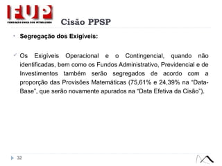 Cisão PPSP
• Segregação dos Exigíveis:
 Os Exigíveis Operacional e o Contingencial, quando não
identificadas, bem como os Fundos Administrativo, Previdencial e de
Investimentos também serão segregados de acordo com a
proporção das Provisões Matemáticas (75,61% e 24,39% na “Data-
Base”, que serão novamente apurados na “Data Efetiva da Cisão”).
32
 