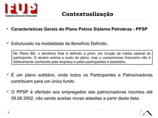 Contextualização
• Características Gerais do Plano Petros Sistema Petrobras - PPSP
 Estruturado na modalidade de Benefício Definido.
 É um plano solidário, onde todos os Participantes e Patrocinadoras
contribuem para um único fundo.
 O PPSP é ofertado aos empregados das patrocinadoras inscritos até
09.08.2002, não sendo aceitas novas adesões a partir desta data.
No Plano BD, o benefício final é definido a priori, em função da média salarial do
participante. O atuário estima o custo do plano, mas o compromisso financeiro não é
efetivamente conhecido pela empresa e pelos participantes e assistidos.
 