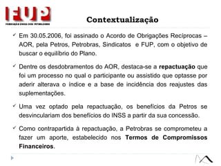  Em 30.05.2006, foi assinado o Acordo de Obrigações Recíprocas –
AOR, pela Petros, Petrobras, Sindicatos e FUP, com o objetivo de
buscar o equilíbrio do Plano.
 Dentre os desdobramentos do AOR, destaca-se a repactuação que
foi um processo no qual o participante ou assistido que optasse por
aderir alterava o índice e a base de incidência dos reajustes das
suplementações.
 Uma vez optado pela repactuação, os benefícios da Petros se
desvinculariam dos benefícios do INSS a partir da sua concessão.
 Como contrapartida à repactuação, a Petrobras se comprometeu a
fazer um aporte, estabelecido nos Termos de Compromissos
Financeiros.
Contextualização
 