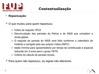 • Repactuação:
 O que mudou para quem repactuou:
o Índice de reajuste: IPCA
o Desvinculação das parcelas da Petros e do INSS que compõem a
renda global.
o O reajuste da parcela do INSS será feito conforme o calendário do
Instituto e corrigido pelo seu próprio índice (INPC).
o Idade mínima para aposentadoria por tempo de contribuição e especial
reduzida em 2 anos para o grupo 78/79.
o Critério do cálculo de pensão revisto.
 Para quem não repactuou, as regras não alteraram.
Contextualização
 