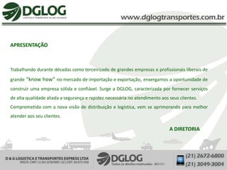 APRESENTAÇÃO



Trabalhando durante décadas como terceirizado de grandes empresas e profissionais liberais de
grande “know how” no mercado de importação e exportação, enxergamos a oportunidade de
construir uma empresa sólida e confiável. Surge a DGLOG, caracterizada por fornecer serviços
de alta qualidade aliada a segurança e rapidez necessária no atendimento aos seus clientes.
Comprometida com a nova visão de distribuição e logística, vem se aprimorando para melhor
atender aos seu clientes.

                                                                             A DIRETORIA
 