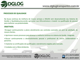 PROCESSOS DE QUALIDADE

Na busca continua da melhoria de nossos serviços a DGLOG vem desenvolvendo seu Sistema de
Gestão e Qualidade,procurando aprimorar sua infra-estrutura e investir na qualificação de pessoal
para melhorar sua produtividade.
OBJETIVOS.
Perseguir continuamente o pleno atendimento aos contratos assinados em prol da satisfação de
nossos clientes.
• Aprimorar nossos processos para alcançar a melhoria continua no sistema de Gestão Integrada.
• Buscar continuamente o desenvolvimento pessoal e profissional de nossos colaboradores e
parceiros.
• Implantar as certificações de qualificação e atendimento exigidas pelo mercado.
• Cuidados com o Meio Ambiente.
 