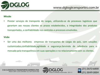 Missão
•   Prestar serviços de transporte de cargas, utilizando-se de processos logísticos que
    garantam aos nossos clientes os prazos estabelecidos, a integridades dos produtos
    transportados, a confiabilidade nos controles e processos envolvidos.

Visão
•   Ser uma das melhores empresas de transportes de cargas do país, com soluções
    customizadas,confiabilidade,agilidade e segurança.Servindo de referência para o
    mercado pela transparência em suas operações e no relacionamento com os clientes.
 