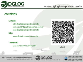 CONTATOS

  E-mails:
      adm@dglogtransportes.com.br
      comercial@dglogtransportes.com.br
      sac2@dglogtransportes.com.br
  Site:
      www.dglogtransportes.com.br


  Telefones:
      (21) 2672-6800 / 3049-3004
                                          vCard
 
