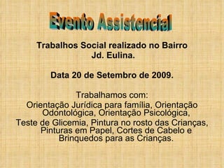 Trabalhos Social realizado no Bairro Jd. Eulina. Data 20 de Setembro de 2009. Trabalhamos com: Orientação Jurídica para família, Orientação Odontológica, Orientação Psicológica, Teste de Glicemia, Pintura no rosto das Crianças, Pinturas em Papel, Cortes de Cabelo e Brinquedos para as Crianças. Evento Assistencial 