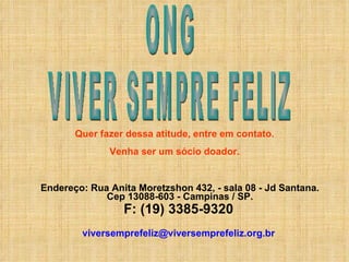 Endereço:   Rua Anita Moretzshon 432, - sala 08 - Jd Santana. Cep 13088-603 - Campinas / SP. F: (19) 3385-9320   [email_address]   ONG VIVER SEMPRE FELIZ Quer fazer dessa atitude, entre em contato. Venha ser um sócio doador. 