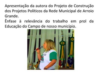 Apresentação da autora do Projeto de Construção
dos Projetos Políticos da Rede Municipal de Arroio
Grande.
Ênfase à relevância do trabalho em prol da
Educação do Campo de nosso município.

 