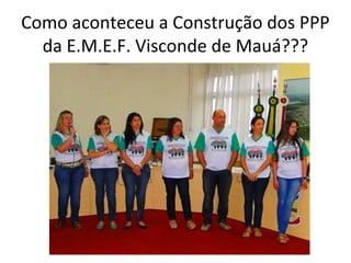 Como aconteceu a Construção dos PPP
da E.M.E.F. Visconde de Mauá???

 