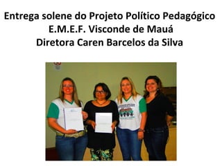 Entrega solene do Projeto Político Pedagógico
E.M.E.F. Visconde de Mauá
Diretora Caren Barcelos da Silva

 