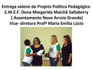 Entrega solene do Projeto Político Pedagógico
E.M.E.F. Dona Margarida Maichê Sallaberry
( Assentamento Novo Arroio Grande)
Vice- diretora Profª Maria Emília Lúcio

 