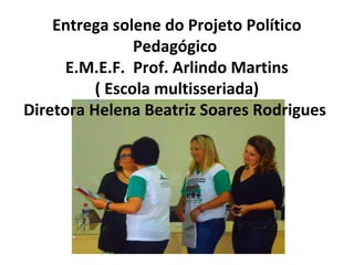 Entrega solene do Projeto Político
Pedagógico
E.M.E.F. Prof. Arlindo Martins
( Escola multisseriada)
Diretora Helena Beatriz Soares Rodrigues

 