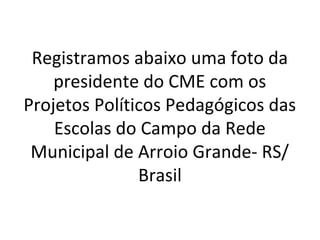 Registramos abaixo uma foto da
presidente do CME com os
Projetos Políticos Pedagógicos das
Escolas do Campo da Rede
Municipal de Arroio Grande- RS/
Brasil

 