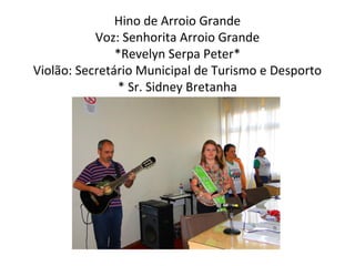 Hino de Arroio Grande
Voz: Senhorita Arroio Grande
*Revelyn Serpa Peter*
Violão: Secretário Municipal de Turismo e Desporto
* Sr. Sidney Bretanha

 