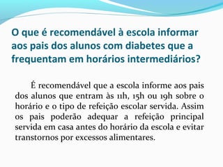 O que é recomendável à escola informar
aos pais dos alunos com diabetes que a
frequentam em horários intermediários?
É recomendável que a escola informe aos pais
dos alunos que entram às 11h, 15h ou 19h sobre o
horário e o tipo de refeição escolar servida. Assim
os pais poderão adequar a refeição principal
servida em casa antes do horário da escola e evitar
transtornos por excessos alimentares.
 