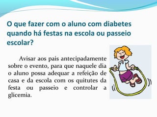O que fazer com o aluno com diabetes
quando há festas na escola ou passeio
escolar?
Avisar aos pais antecipadamente
sobre o evento, para que naquele dia
o aluno possa adequar a refeição de
casa e da escola com os quitutes da
festa ou passeio e controlar a
glicemia.
 