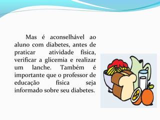 Mas é aconselhável ao
aluno com diabetes, antes de
praticar atividade física,
verificar a glicemia e realizar
um lanche. Também é
importante que o professor de
educação física seja
informado sobre seu diabetes.
 