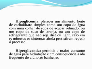 Hipoglicemia: oferecer um alimento fonte
de carboidrato simples como um copo de água
com uma colher de sopa de açúcar refinado, ou
um copo de suco de laranja, ou um copo de
refrigerante que não seja diet ou light, caso em
15 minutos os sintomas ainda persistirem repetir
o processo.
Hiperglicemia: permitir o maior consumo
de água para hidratação e em consequência a ida
frequente do aluno ao banheiro.
 