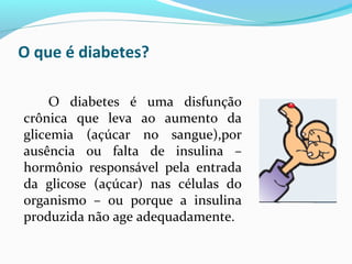 O que é diabetes?
O diabetes é uma disfunção
crônica que leva ao aumento da
glicemia (açúcar no sangue),por
ausência ou falta de insulina –
hormônio responsável pela entrada
da glicose (açúcar) nas células do
organismo – ou porque a insulina
produzida não age adequadamente.
 