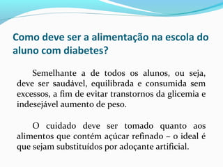 Como deve ser a alimentação na escola do
aluno com diabetes?
Semelhante a de todos os alunos, ou seja,
deve ser saudável, equilibrada e consumida sem
excessos, a fim de evitar transtornos da glicemia e
indesejável aumento de peso.
O cuidado deve ser tomado quanto aos
alimentos que contém açúcar refinado – o ideal é
que sejam substituídos por adoçante artificial.
 