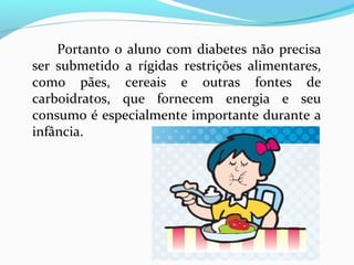 Portanto o aluno com diabetes não precisa
ser submetido a rígidas restrições alimentares,
como pães, cereais e outras fontes de
carboidratos, que fornecem energia e seu
consumo é especialmente importante durante a
infância.
 