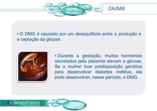 CAUSAS




• O DMG é causado por um desequilíbrio entre a produção e
a captação da glicose.


                 • Durante a gestação, muitos hormônios
                 secretados pela placenta elevam a glicose.
                 Se a mulher tiver predisposição genética
                 para desenvolver diabetes mellitus, ela
                 pode desenvolver, nesse período, o DMG.
 