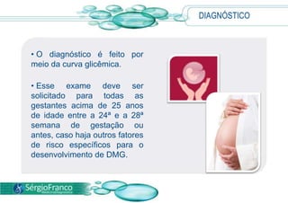 DIAGNÓSTICO



• O diagnóstico é feito por
meio da curva glicêmica.

• Esse exame deve ser
solicitado para todas as
gestantes acima de 25 anos
de idade entre a 24ª e a 28ª
semana de gestação ou
antes, caso haja outros fatores
de risco específicos para o
desenvolvimento de DMG.
 