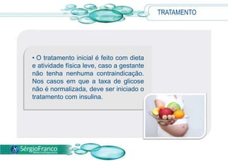 TRATAMENTO




• O tratamento inicial é feito com dieta
e atividade física leve, caso a gestante
não tenha nenhuma contraindicação.
Nos casos em que a taxa de glicose
não é normalizada, deve ser iniciado o
tratamento com insulina.
 