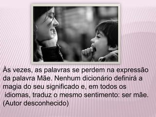 Às vezes, as palavras se perdem na expressão da palavra Mãe. Nenhum dicionário definirá a magia do seu significado e, em todos os idiomas, traduz o mesmo sentimento: ser mãe. (Autor desconhecido)