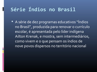 Série Índios no Brasil

 A série de dez programas educativos “Índios
  no Brasil”, produzida para renovar o currículo
  escolar, é apresentada pelo líder indígena
  Ailton Krenak, e mostra, sem intermediários,
  como vivem e o que pensam os índios de
  nove povos dispersos no território nacional
 