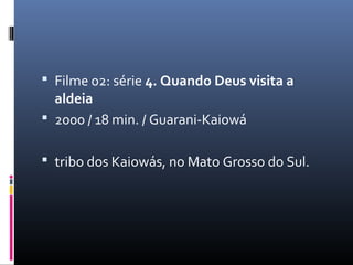 Filme 02: série 4. Quando Deus visita a
  aldeia
 2000 / 18 min. / Guarani‐Kaiowá


 tribo dos Kaiowás, no Mato Grosso do Sul.
 