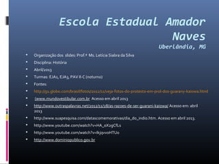 Escola Estadual Amador
                                    Naves
                                                                        Uberlândia, MG
   Organização dos slides: Prof.ª Ms. Letícia Siabra da Silva
   Disciplina: História
   Abril/2013
   Turmas: EJA1, EJA3, PAV II‐C (noturno)
   Fontes:
   http://g1.globo.com/brasil/fotos/2012/11/veja‐fotos‐do‐protesto‐em‐prol‐dos‐guarany‐kaiowa.html
   (www.mundovestibular.com.br Acesso em abril 2013
   http://www.outraspalavras.net/2012/11/28/as‐razoes‐de‐ser‐guarani‐kaiowa/ Acesso em: abril
    2013
   http://www.suapesquisa.com/datascomemorativas/dia_do_indio.htm. Acesso em abril 2013.
   http://www.youtube.com/watch?v=HA_0X2gCfLs
   http://www.youtube.com/watch?v=IkjqvvoHTU0
   http://www.dominiopublico.gov.br
 