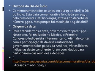  História do Dia do Índio
 Comemoramos todos os anos, no dia 19 de Abril, o Dia
  do Índio. Esta data comemorativa foi criada em 1943
  pelo presidente Getúlio Vargas, através do decreto lei
  número 5.540. Mas porque foi escolhido o 19 de abril?
 Origem da data
 Para entendermos a data, devemos voltar para 1940.
  Neste ano, foi realizado no México, o Primeiro
  Congresso Indigenista Interamericano. Além de contar
  com a participação de diversas autoridades
  governamentais dos países da América, vários líderes
  indígenas deste continente foram convidados para
  participarem das reuniões e decisões.
 (
  http://www.suapesquisa.com/datascomemorativas/dia_do
  . Acesso em abril 2013.)
 