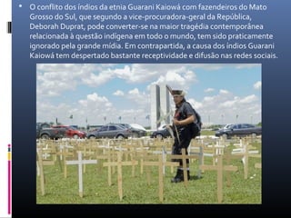  O conflito dos índios da etnia Guarani Kaiowá com fazendeiros do Mato
   Grosso do Sul, que segundo a vice-procuradora-geral da República,
   Deborah Duprat, pode converter-se na maior tragédia contemporânea
   relacionada à questão indígena em todo o mundo, tem sido praticamente
   ignorado pela grande mídia. Em contrapartida, a causa dos índios Guarani
   Kaiowá tem despertado bastante receptividade e difusão nas redes sociais.
 