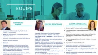EQUIPE
HAMILTON
MARIN NILTON GONÇALVES LUCIANA SALDANHA
• Formação em Administração RH, Pós Direito do
Trabalho e Contabilidade.
• Diretor do Portal Hmarin – Coordenador Projetos
Implantação eSocial
• 28 anos de vivência prática na área de Departamento
Pessoal e Recursos Humanos.
• Professor
• Consultor nas áreas de Recursos Humanos, Folha
Pagamento, Administração Pessoal, Faturamento –
Estoque – Fiscal – Contábil – Comercial - Informática –
Suprimentos, implantação de Sistema, Implantação
Sped Contábil e Fiscal, e NF-e, e-Social
• Instrutor nas empresas Contmatic Sistemas, SENAC,
Sescon, Segmenta, Stillus Consultoria.
•Formação superior em Direito pelas Faculdades
Metropolitanas Unidas – UNIFMU – São Paulo;
•Instrutor de Cursos e Palestrante – Cursos Abertos e in
Company;
•Autor de livros e softwares de consultoria nas áreas
trabalhista e previdenciária.
•Consultor de Empresas, com trabalhos de pesquisa e
análise da realidade da empresa nos seu departamento
de pagadoria, folha de pagamento e controles internos
relacionados ao Departamento de Pessoal. Revisões
especiais nos controles e práticas utilizadas na
contratação de terceirizados.
•Habilidade em Gestão de Recursos Humanos, em suas
diversas segmentações.
•Ex-consultor IOB e Auditor Ernst Young Terco.
• Diretora da SDS Treinamento Empresarial.
• Consultora Jurídica, Auditora e Ministrante de cursos
técnicos,
• palestras e treinamentos na área de Direito do Trabalho e
Previdenciário, Departamento Pessoal e Recursos
Humanos.
• Professora, especialista em Direito do Trabalho e Processo
do Trabalho.
• Especialista no Sistema SEFIP / GPIF.
• Atuou como Consultora Trabalhista e Previdenciária em
empresas de renome, como Informare e Econet.
• Atuante na área jurídica e no Departamento Pessoal há mais
de 14 anos.
• Membro Assessora da Comissão de Representação à Área
Contábil da OAB/SBC
 