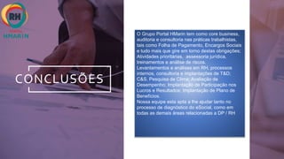 CONCLUSÕES
O Grupo Portal HMarin tem como core business,
auditoria e consultoria nas práticas trabalhistas,
tais como Folha de Pagamento, Encargos Sociais
e tudo mais que gire em torno destas obrigações;
Atividades prioritárias, assessoria jurídica,
treinamentos e análise de riscos.
Levantamentos e análises em RH, processos
internos, consultoria e implantações de T&D;
C&S. Pesquisa de Clima; Avaliação de
Desempenho; Implantação de Participação nos
Lucros e Resultados; Implantação de Plano de
Benefícios.
Nossa equipe esta apta a lhe ajudar tanto no
processo de diagnóstico do eSocial, como em
todas as demais áreas relacionadas a DP / RH
 