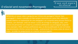 O que você espera
do eSocial
O eSocial será novamente Prorrogado
Refletindo um pouco sobre a pergunta que intitula esta postagem(“eSocial: Será
prorrogado”), chama a atenção um fato sempre recorrente em nosso País, sobretudo,
quando falamos na implantação de uma obrigação a ser cumprida pelas pessoas físicas ou
jurídicas, sem distinção: antes de vencer o prazo de entrega da obrigação, aliás, antes
mesmo de pensarmos em cumpri-la, já estamos pleiteando sua prorrogação (pegando
como exemplo a RAIS, conheço profissionais que, no dia da publicação do ato normativo
regulamentando a forma e prazo de entrega – praticamente três meses antes de vencer o
prazo – já estão me perguntando se o mesmo será prorrogado).
 