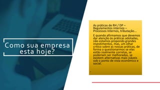 Como sua empresa
esta hoje?
As práticas de RH / DP –
Regulamentos internos –
Processos Internos, tributação...
E quando afirmamos que devemos
dar atenção às práticas adotadas,
não estamos propondo grandes
investimentos, mas, um olhar
crítico sobre as nossas práticas, de
forma a questionarmos se elas
estão realmente corretas, se
poderiam ser melhoradas, se
existem alternativas mais viáveis
sob o ponto de vista econômico e
social.
•
 
