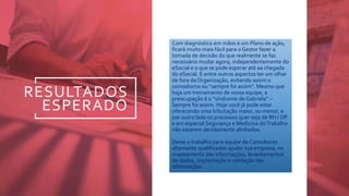 RESULTADOS
ESPERADO
Com diagnóstico em mãos e um Plano de ação,
ficará muito mais fácil para o Gestor fazer a
tomada de decisão do que realmente se faz
necessário mudar agora, independentemente do
eSocial e o que se pode esperar até aa chegada
do eSocial. E entre outros aspectos ter um olhar
de fora da Organização, evitando assim o
comodismo ou “sempre foi assim”. Mesmo que
haja um treinamento de vossa equipe, a
preocupação é o “síndrome de Gabriela” –
Sempre foi assim. Hoje você já pode estar
oferecendo uma tributação maior, ou menor, e
por outro lado os processos quer seja de RH / DP
e em especial Segurança e Medicina doTrabalho
não estarem devidamente alinhados.
Deixe o trabalho para equipe de Consultores
altamente qualificados ajudar sua empresa, no
mapeamento das informações, levantamentos
de dados, implantação e validação das
informações
 