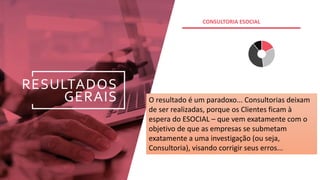 RESULTADOS
GERAIS
.
CONSULTORIA ESOCIAL
O resultado é um paradoxo... Consultorias deixam
de ser realizadas, porque os Clientes ficam à
espera do ESOCIAL – que vem exatamente com o
objetivo de que as empresas se submetam
exatamente a uma investigação (ou seja,
Consultoria), visando corrigir seus erros...
 
